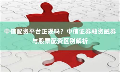 中信配资平台正规吗？中信证券融资融券与股票配资区别解析