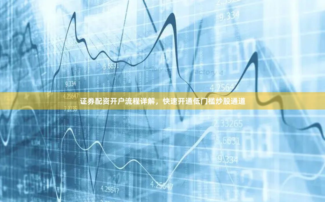证券配资开户流程详解，快速开通低门槛炒股通道
