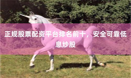 正规股票配资平台排名前十，安全可靠低息炒股