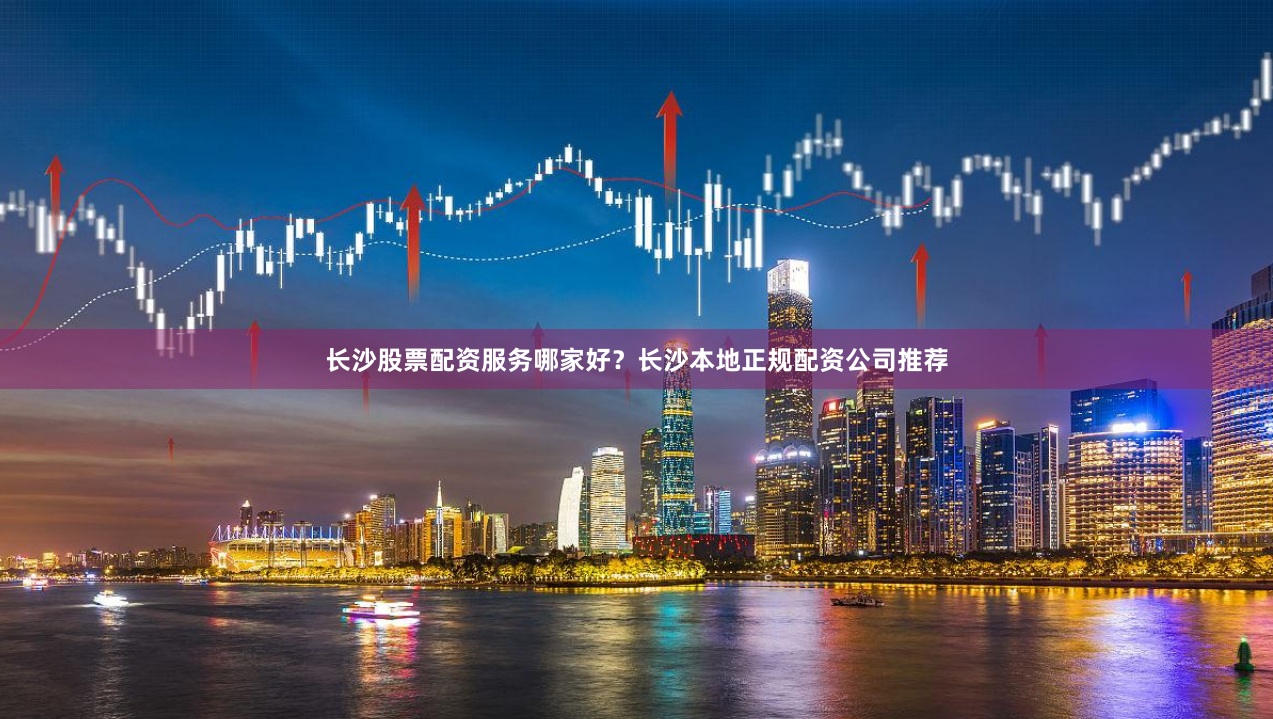 长沙股票配资服务哪家好？长沙本地正规配资公司推荐