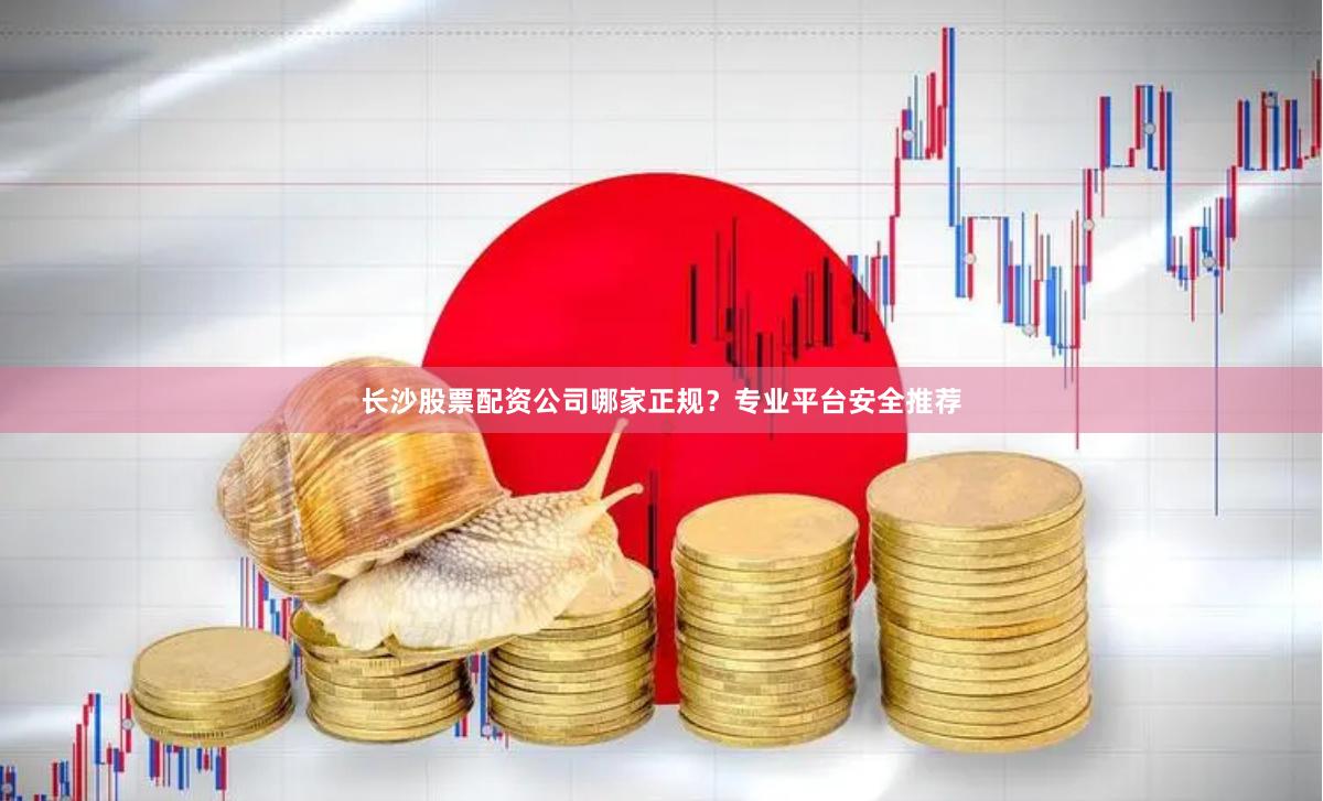 长沙股票配资公司哪家正规？专业平台安全推荐
