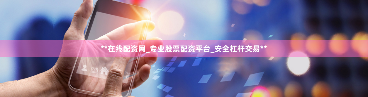 **在线配资网_专业股票配资平台_安全杠杆交易**