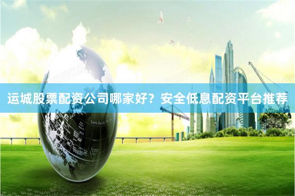 运城股票配资公司哪家好？安全低息配资平台推荐