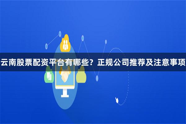 云南股票配资平台有哪些？正规公司推荐及注意事项