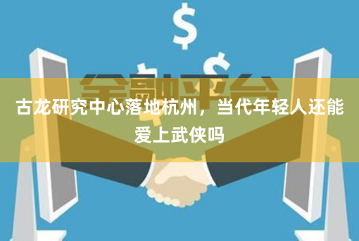 古龙研究中心落地杭州，当代年轻人还能爱上武侠吗