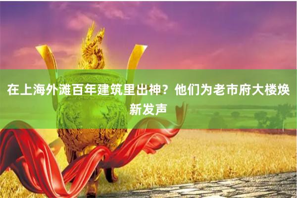 在上海外滩百年建筑里出神？他们为老市府大楼焕新发声