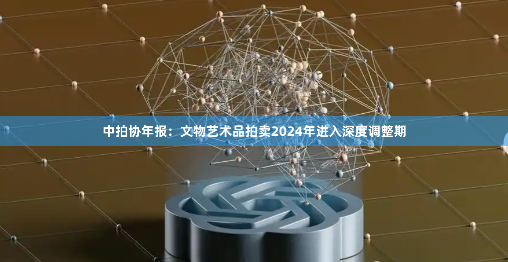 中拍协年报：文物艺术品拍卖2024年进入深度调整期