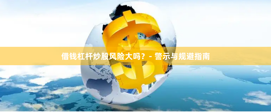 借钱杠杆炒股风险大吗？- 警示与规避指南