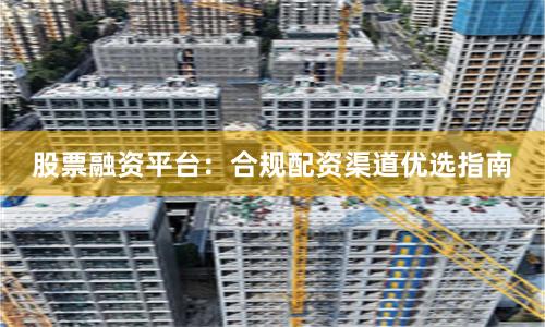 股票融资平台：合规配资渠道优选指南