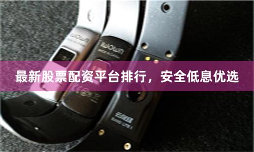最新股票配资平台排行，安全低息优选